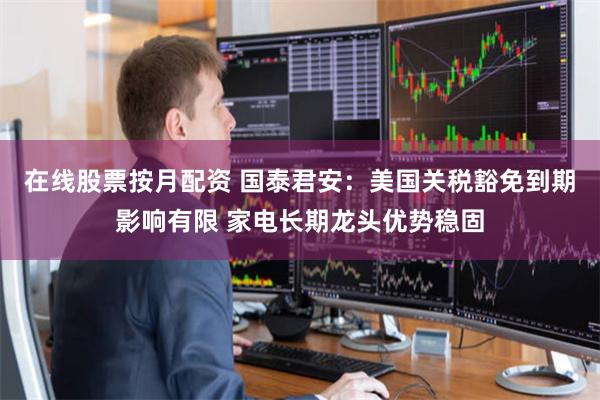 在线股票按月配资 国泰君安：美国关税豁免到期影响有限 家电长期龙头优势稳固