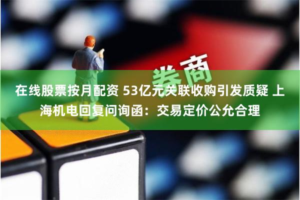 在线股票按月配资 53亿元关联收购引发质疑 上海机电回复问询函：交易定价公允合理