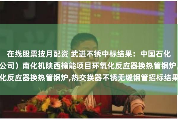 在线股票按月配资 武进不锈中标结果：中国石化物资装备部（国际事业公司）南化机陕西榆能项目环氧化反应器换热管锅炉,热交换器不锈无缝钢管招标结果公告