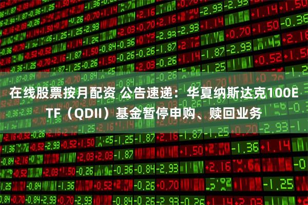 在线股票按月配资 公告速递：华夏纳斯达克100ETF（QDII）基金暂停申购、赎回业务