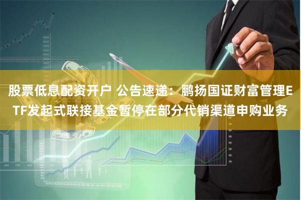 股票低息配资开户 公告速递：鹏扬国证财富管理ETF发起式联接基金暂停在部分代销渠道申购业务