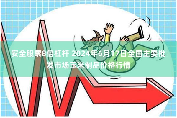 安全股票8倍杠杆 2024年6月17日全国主要批发市场玉米制品价格行情