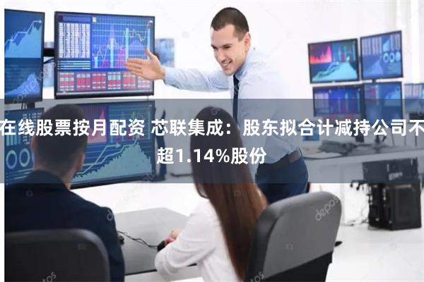 在线股票按月配资 芯联集成：股东拟合计减持公司不超1.14%股份