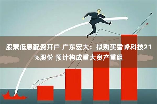 股票低息配资开户 广东宏大：拟购买雪峰科技21%股份 预计构成重大资产重组