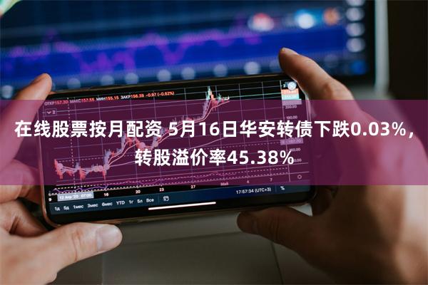 在线股票按月配资 5月16日华安转债下跌0.03%，转股溢价率45.38%