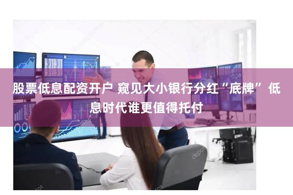 股票低息配资开户 窥见大小银行分红“底牌” 低息时代谁更值得托付