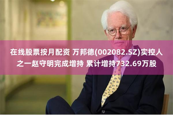 在线股票按月配资 万邦德(002082.SZ)实控人之一赵守明完成增持 累计增持732.69万股