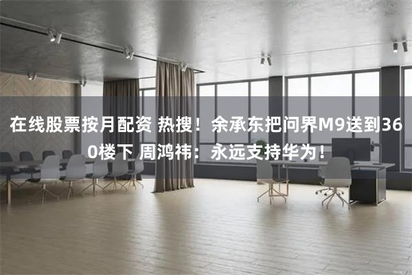 在线股票按月配资 热搜！余承东把问界M9送到360楼下 周鸿祎：永远支持华为！