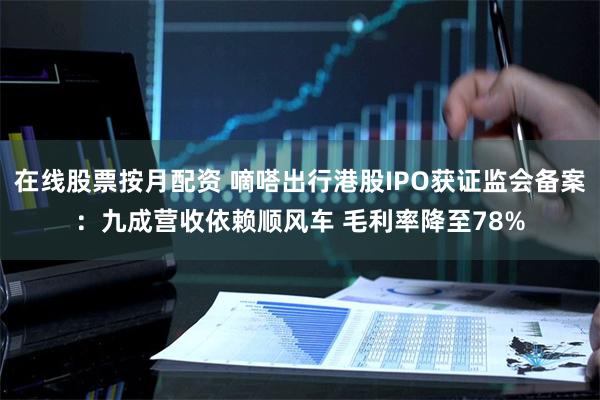 在线股票按月配资 嘀嗒出行港股IPO获证监会备案：九成营收依赖顺风车 毛利率降至78%
