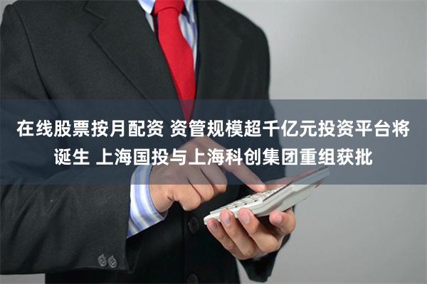 在线股票按月配资 资管规模超千亿元投资平台将诞生 上海国投与上海科创集团重组获批