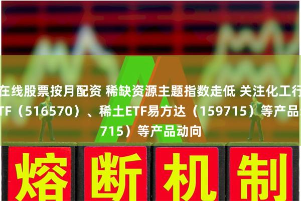 在线股票按月配资 稀缺资源主题指数走低 关注化工行业ETF（516570）、稀土ETF易方达（159715）等产品动向