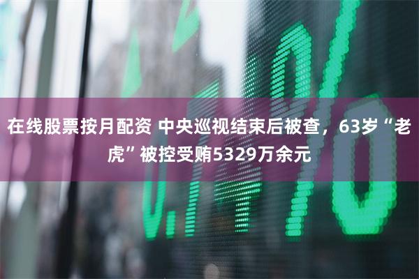 在线股票按月配资 中央巡视结束后被查，63岁“老虎”被控受贿5329万余元