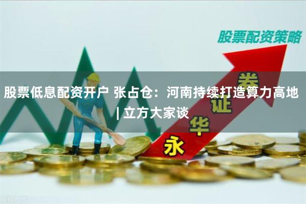 股票低息配资开户 张占仓：河南持续打造算力高地 | 立方大家谈