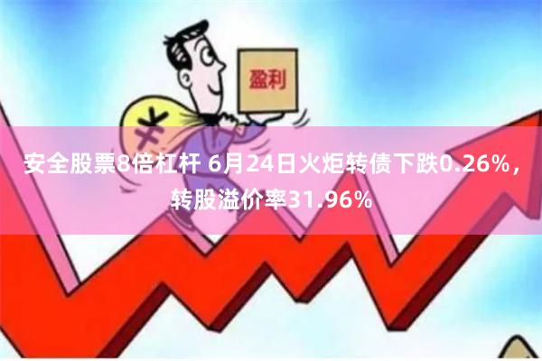 安全股票8倍杠杆 6月24日火炬转债下跌0.26%，转股溢价率31.96%