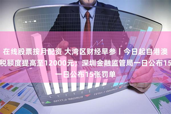 在线股票按月配资 大湾区财经早参丨今日起自港澳入境免税额度提高至12000元；深圳金融监管局一日公布15张罚单