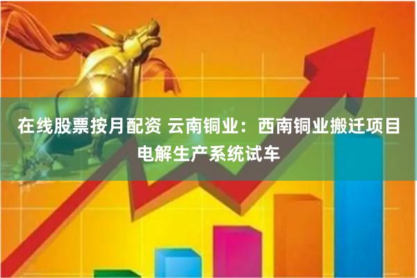 在线股票按月配资 云南铜业：西南铜业搬迁项目电解生产系统试车