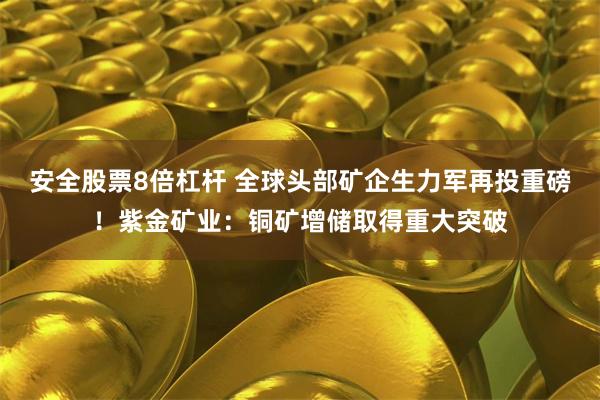 安全股票8倍杠杆 全球头部矿企生力军再投重磅！紫金矿业：铜矿增储取得重大突破