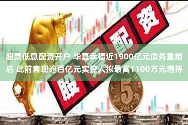 股票低息配资开户 华夏幸福近1900亿元债务重组后 此前套现逾百亿元实控人拟最高1100万元增持