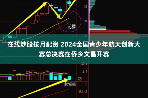 在线炒股按月配资 2024全国青少年航天创新大赛总决赛在侨乡文昌开赛