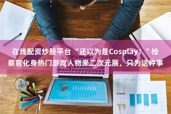 在线配资炒股平台 “还以为是Cosplay！”检察官化身热门游戏人物来二次元展，只为这件事