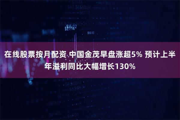 在线股票按月配资 中国金茂早盘涨超5% 预计上半年溢利同比大幅增长130%