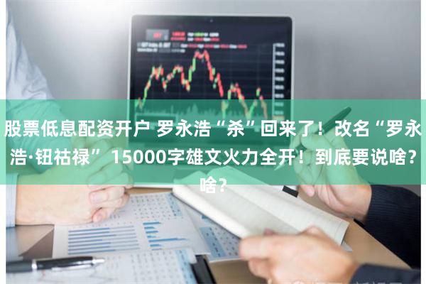 股票低息配资开户 罗永浩“杀”回来了！改名“罗永浩·钮祜禄” 15000字雄文火力全开！到底要说啥？