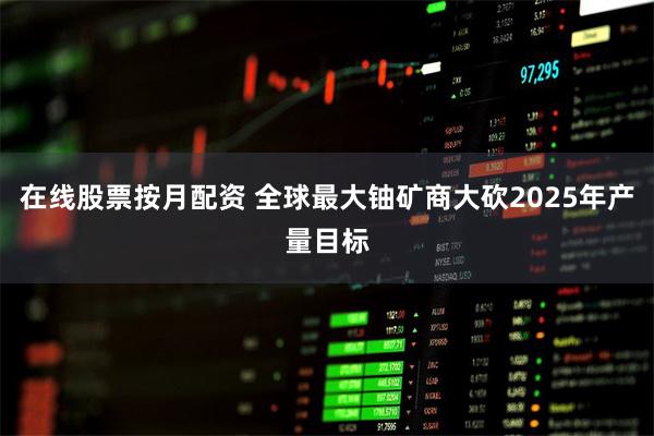 在线股票按月配资 全球最大铀矿商大砍2025年产量目标