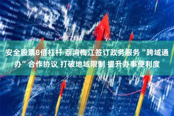 安全股票8倍杠杆 荔湾梅江签订政务服务“跨域通办”合作协议 打破地域限制 提升办事便利度