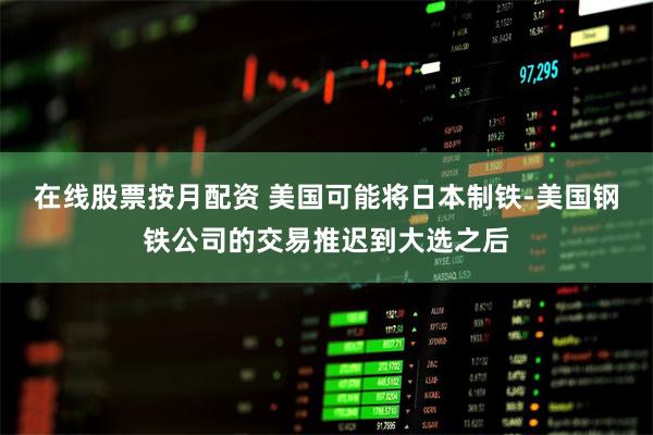 在线股票按月配资 美国可能将日本制铁-美国钢铁公司的交易推迟到大选之后
