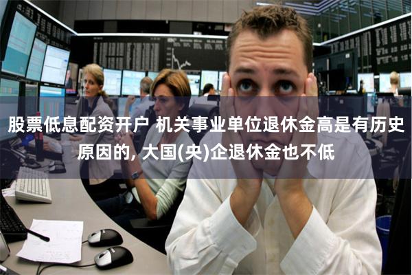 股票低息配资开户 机关事业单位退休金高是有历史原因的, 大国(央)企退休金也不低