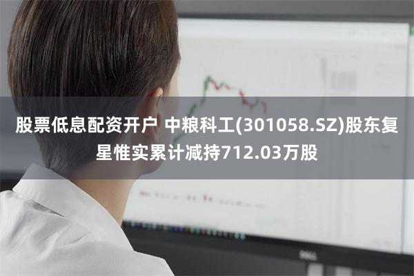 股票低息配资开户 中粮科工(301058.SZ)股东复星惟实累计减持712.03万股