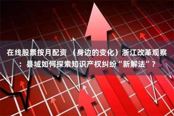 在线股票按月配资 （身边的变化）浙江改革观察：县域如何探索知识产权纠纷“新解法”？