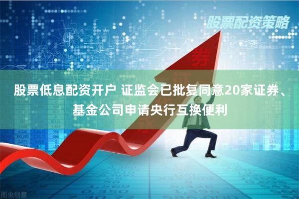 股票低息配资开户 证监会已批复同意20家证券、基金公司申请央行互换便利