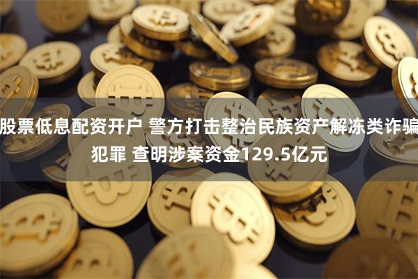 股票低息配资开户 警方打击整治民族资产解冻类诈骗犯罪 查明涉案资金129.5亿元