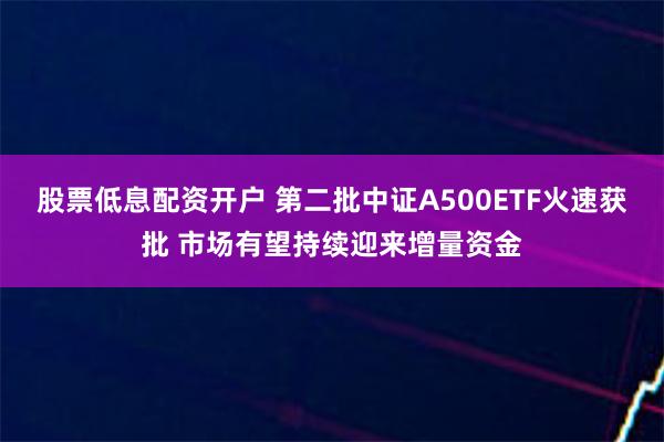 股票低息配资开户 第二批中证A500ETF火速获批 市场有望持续迎来增量资金