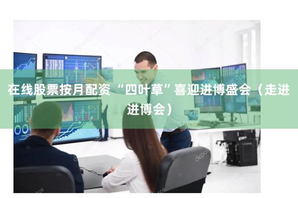 在线股票按月配资 “四叶草”喜迎进博盛会（走进进博会）