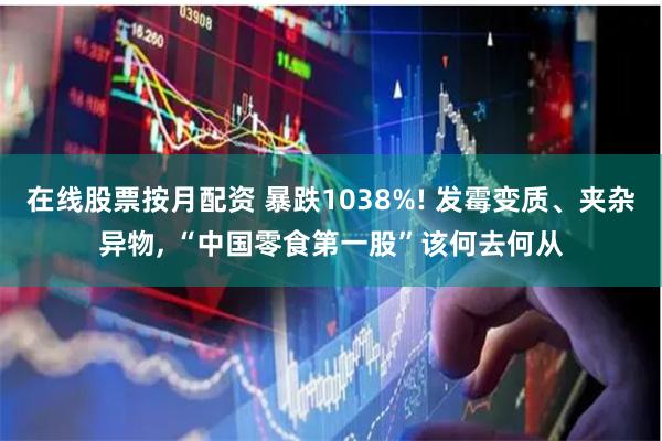 在线股票按月配资 暴跌1038%! 发霉变质、夹杂异物, “中国零食第一股”该何去何从