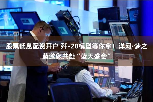 股票低息配资开户 歼-20模型等你拿！洋河·梦之蓝邀您共赴“蓝天盛会”