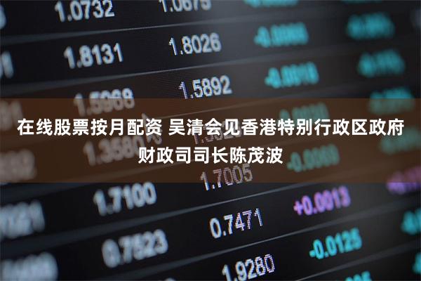 在线股票按月配资 吴清会见香港特别行政区政府财政司司长陈茂波