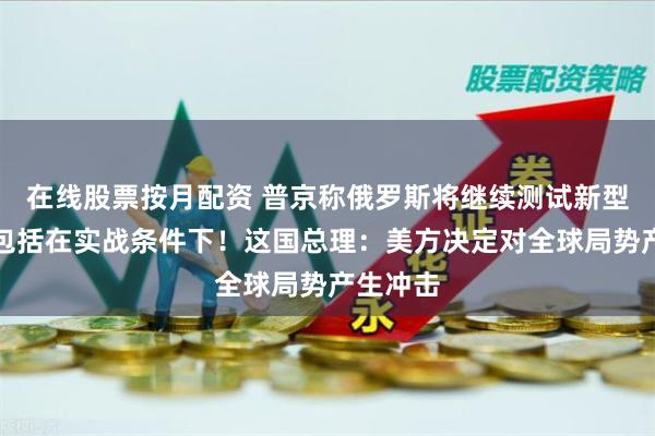 在线股票按月配资 普京称俄罗斯将继续测试新型导弹，包括在实战条件下！这国总理：美方决定对全球局势产生冲击