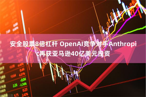 安全股票8倍杠杆 OpenAI竞争对手Anthropic再获亚马逊40亿美元投资