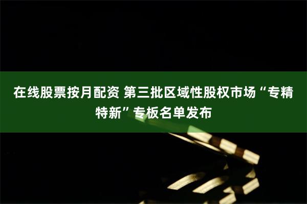 在线股票按月配资 第三批区域性股权市场“专精特新”专板名单发布