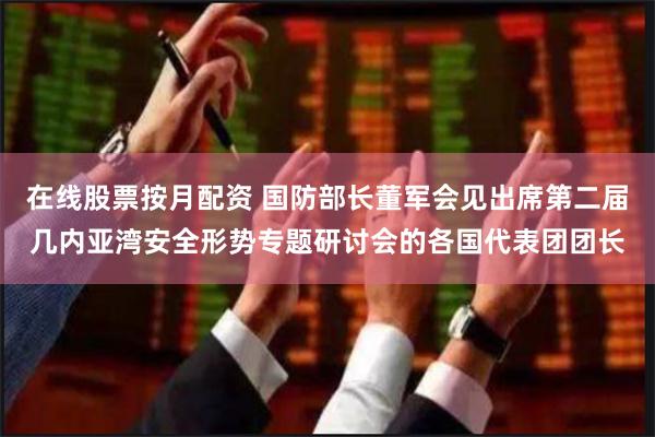 在线股票按月配资 国防部长董军会见出席第二届几内亚湾安全形势专题研讨会的各国代表团团长