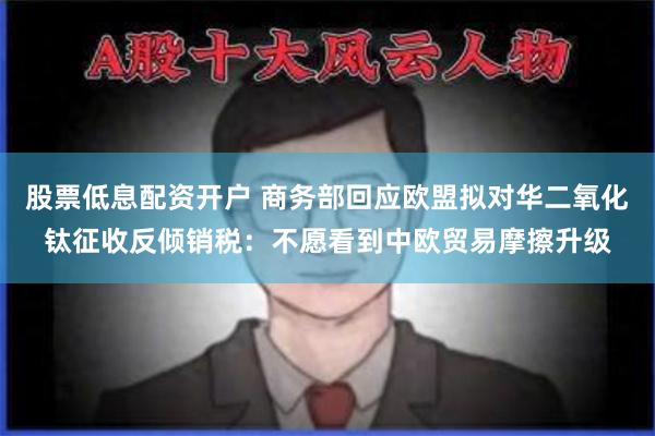 股票低息配资开户 商务部回应欧盟拟对华二氧化钛征收反倾销税：不愿看到中欧贸易摩擦升级