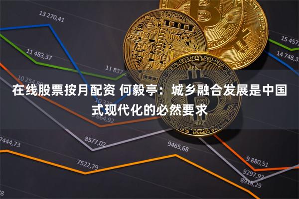 在线股票按月配资 何毅亭：城乡融合发展是中国式现代化的必然要求