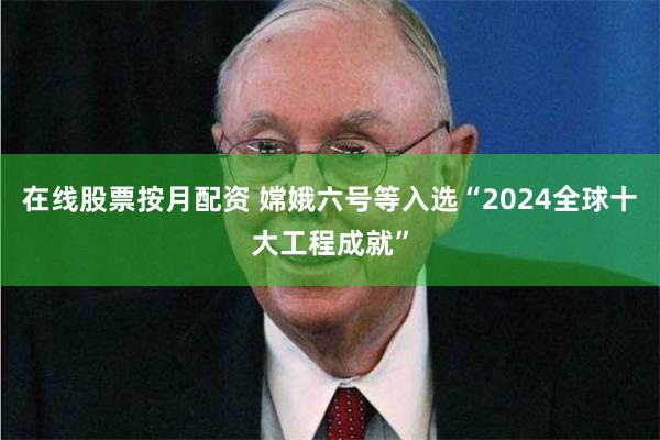 在线股票按月配资 嫦娥六号等入选“2024全球十大工程成就”
