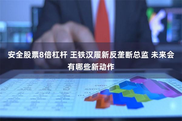 安全股票8倍杠杆 王铁汉履新反垄断总监 未来会有哪些新动作