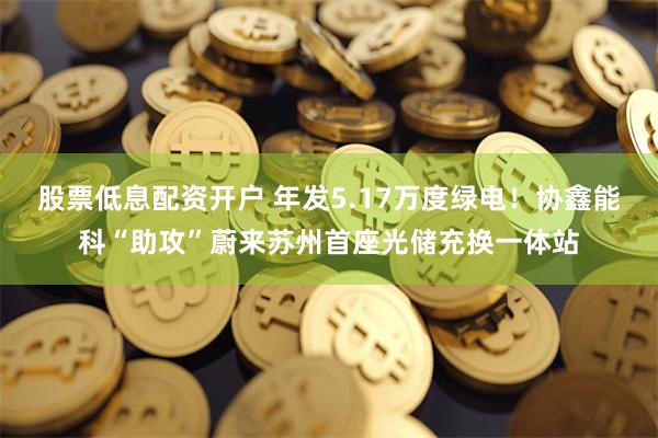 股票低息配资开户 年发5.17万度绿电！协鑫能科“助攻”蔚来苏州首座光储充换一体站