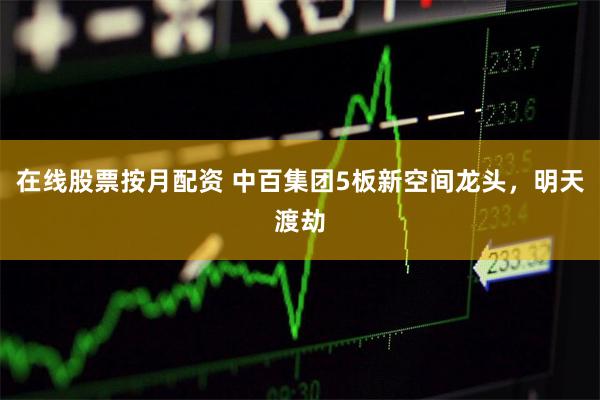 在线股票按月配资 中百集团5板新空间龙头，明天渡劫