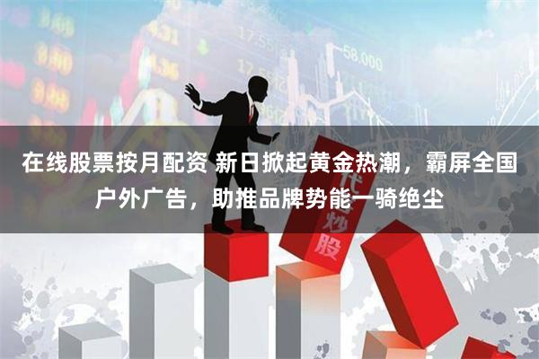 在线股票按月配资 新日掀起黄金热潮，霸屏全国户外广告，助推品牌势能一骑绝尘